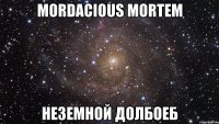 Mordacious Mortem неземной долбоеб