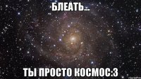 блеать... ты просто космос:3