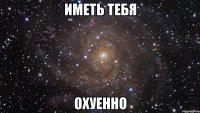 иметь тебя охуенно