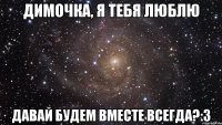 Димочка, я тебя люблю Давай будем вместе всегда?:3