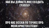 Как вы думаете,мне создать группу? Про нас всех)А по точнее про: Меня,Кристен,Стешу*