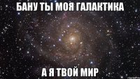 Бану ты моя Галактика А я твой МИр