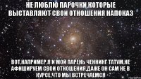 не люблю парочки,которые выставляют свои отношения напоказ вот,например,я и мой парень Ченнинг Татум,не афишируем свои отношения,даже он сам не в курсе,что мы встречаемся