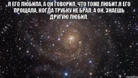 Я его любила, а он говорил, что тоже любит.Я его прощала, когда трубку не брал, а он, знаешь другую любил. 