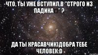 Что, ты уже вступил в "Строго из падика✔" ? Да ты красавчик)добра тебе человек:D