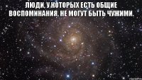 Люди, у которых есть общие воспоминания, не могут быть чужими. 