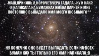 -Маш,прикинь,я короче вчера гадала. -Ну и как? -Я написала на бумажках имена парней и мне постоянно выпадало имя моего любимого^^ Ну конечно оно будет выпадать,если на всех бумажках ты только его имя написала :D