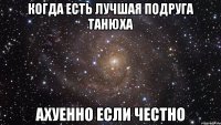 когда есть лучшая подруга Танюха ахуенно если честно