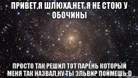 привет,я шлюха,нет я не стою у обочины просто так решил тот парень который меня так назвал,ну ты Эльвир поймешь:D