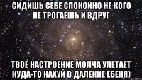 Сидишь себе спокойно не кого не трогаешь и вдруг твоё настроение молча улетает куда-то нахуй в далекие ебеня)