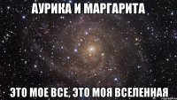 Аурика и Маргарита это мое все, это моя вселенная