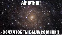 Анчутик!! Хочу чтоб ты была со мной!!