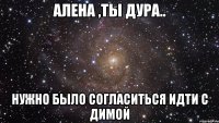 Алена ,ты дура.. Нужно было согласиться идти с Димой