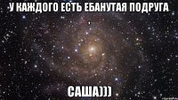 У каждого есть Ебанутая подруга , Саша)))