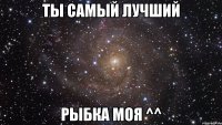 ты самый лучший рыбка моя ^^