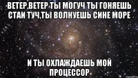 ветер,ветер ты могуч ты гоняешь стаи туч,ты волнуешь сине море И ты охлаждаешь мой процессор