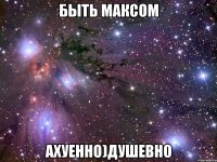 быть Максом АХУЕННО)душевно