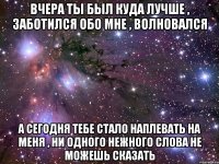 вчера ты был куда лучше , заботился обо мне , волновался а сегодня тебе стало наплевать на меня , ни одного нежного слова не можешь сказать
