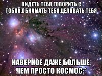 Видеть тебя,говорить с тобой,обнимать тебя,целовать тебя наверное даже больше, чем просто космос:*
