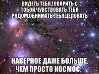 Видеть тебя,говорить с тобой,чувствовать тебя рядом,обнимать тебя,целовать наверное даже больше, чем просто космос:*
