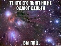 те кто его пьют но не сдают деньги вы ппц