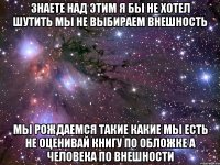 знаете над этим я бы не хотел шутить мы не выбираем внешность мы рождаемся такие какие мы есть не оценивай книгу по обложке а человека по внешности