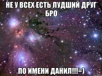 НЕ У ВСЕХ ЕСТЬ ЛУДШИЙ ДРУГ БРО ПО ИМЕНИ ДАНИЛ!!!=)