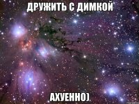 Дружить с Димкой ахуенно)