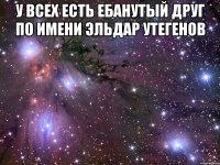 у всех есть ебанутый друг по имени эльдар утегенов 