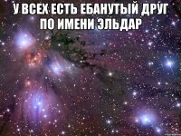 у всех есть ебанутый друг по имени эльдар 