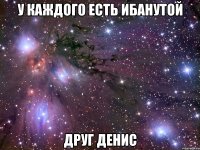 у каждого есть ибанутой друг денис