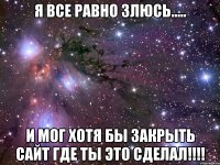 я все равно злюсь..... и мог хотя бы закрыть сайт где ты это сделал!!!!