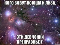 Кого зовут Ксюша и Лиза, эти девчонки прекрасны))*