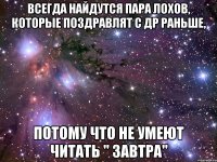 Всегда найдутся пара лохов, которые поздравлят с ДР раньше, потому что не умеют читать " завтра"