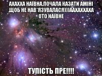 ахахха наївна.почала казати Аміні ,щоб не нав*язувалася)))аахаххаха ото наївне тупість пре!!!!