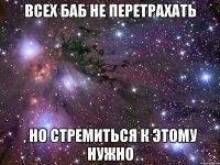 Всех баб не перетрахать , но стремиться к этому нужно