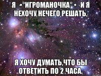 Я ·•°Игроманочка° •· и я нехочу нечего решать, я хочу думать,что бы ответить по 2 часа.