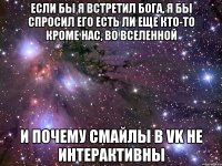 если бы я встретил Бога, я бы спросил его есть ли еще кто-то кроме нас, во Вселенной и почему смайлы в vk не интерактивны