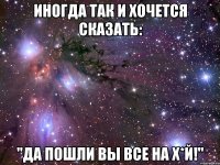 Иногда так и хочется сказать: "Да пошли вы все на х*й!"