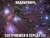 НАДОБРАНІЧ ЗУСТРІНЕМСЯ В СЕРЕДУ ))))