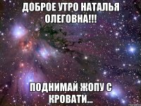Доброе утро Наталья Олеговна!!! Поднимай жопу с кровати...