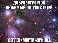Доброе утро мой любимый...котик Сергей Сергей+Марта=Эрика:)