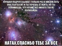 Лучшая подруга бывает только раз в жизни.Хоть она тебя бесит и ты хочешь её убить. Но ты понимаешь, что кроме неё никого так не полюбишь Натах,спасибо тебе за все