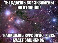 Ты сдаешь все экзамены на отлично! Напишешь курсовую. И все будет зашибись!