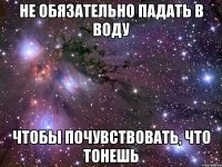 не обязательно падать в воду чтобы почувствовать, что тонешь