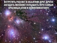 Встретить рассвет в объятиях друг-друга! Загадать желание! Услышать кучу самых красивых слов и комплиментов!!! 