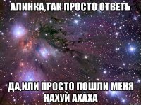 Алинка,так просто ответь Да,или просто пошли меня нахуй ахаха