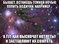 бывает, встанешь темной ночью попить водички, например... а тут как выскочат котлеты! и заставляют их сожрать.