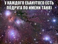 У каждого ебанутого есть подруга по имени Таня) 