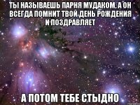 ты называешь парня мудаком, а он всегда помнит твой День Рождения и поздравляет а потом тебе стыдно